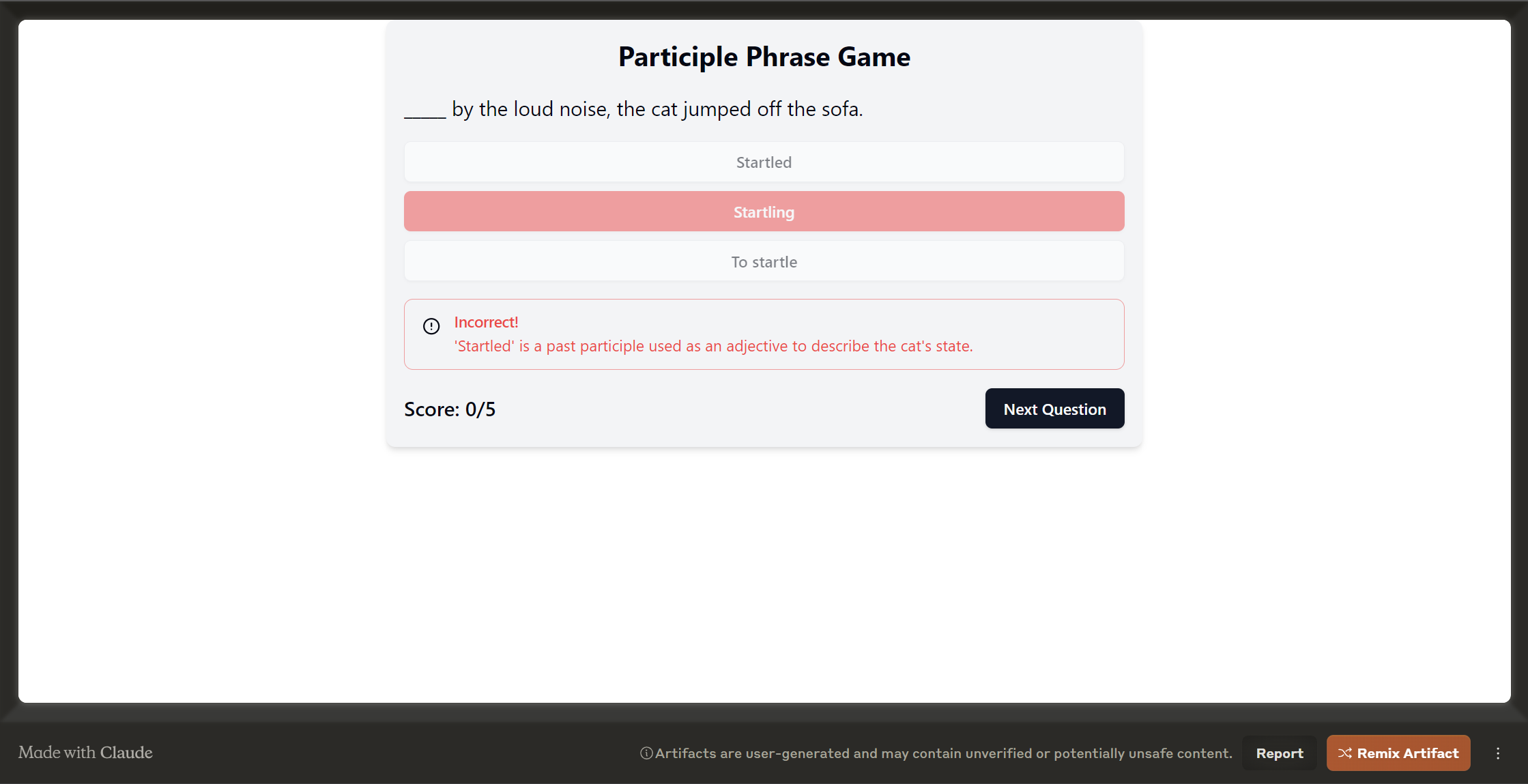 Enhance your understanding of participle phrases with our engaging Participle Phrase Game! In this interactive quiz, test your knowledge by identifying how participles function within sentences. Boost your grammar skills as you explore examples like 'Startled by the loud noise, the cat jumped off the sofa.' Dive into the nuances of participles and improve your grasp of English syntax effortlessly. Start playing now to master this crucial aspect of language construction!